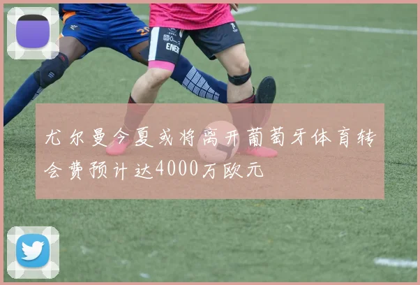 尤尔曼今夏或将离开葡萄牙体育转会费预计达4000万欧元