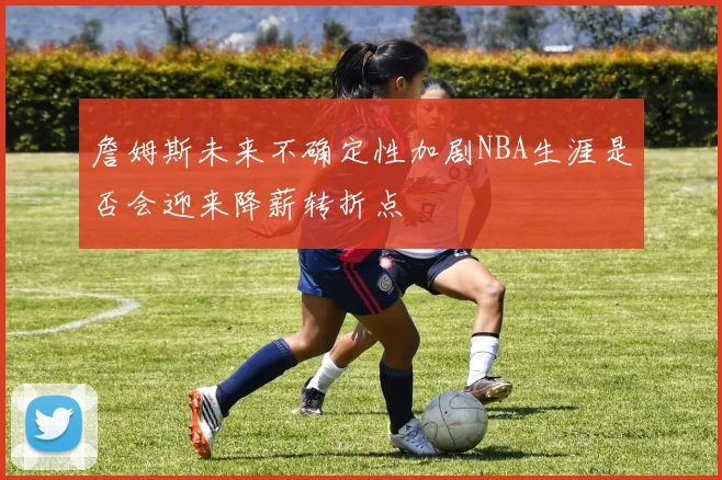 詹姆斯未来不确定性加剧NBA生涯是否会迎来降薪转折点