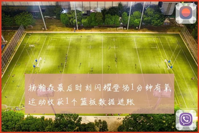 杨瀚森最后时刻闪耀登场1分钟有氧运动收获1个篮板数据进账