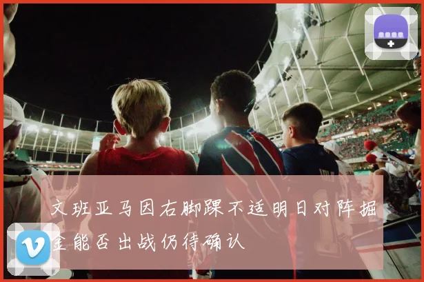 文班亚马因右脚踝不适明日对阵掘金能否出战仍待确认