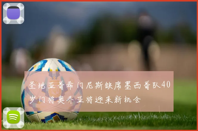 圣地亚哥希门尼斯缺席墨西哥队40岁门将奥乔亚将迎来新机会