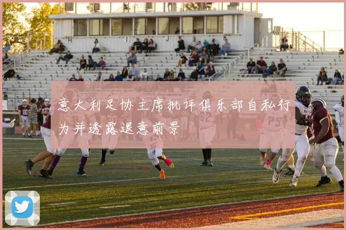 意大利足协主席批评俱乐部自私行为并透露退意前景