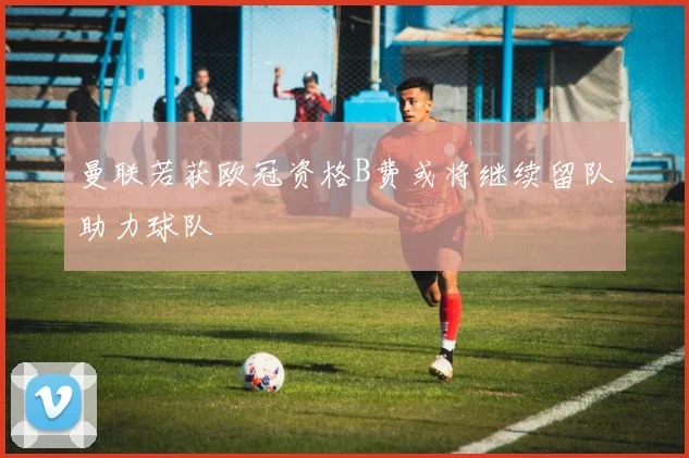 曼联若获欧冠资格B费或将继续留队助力球队