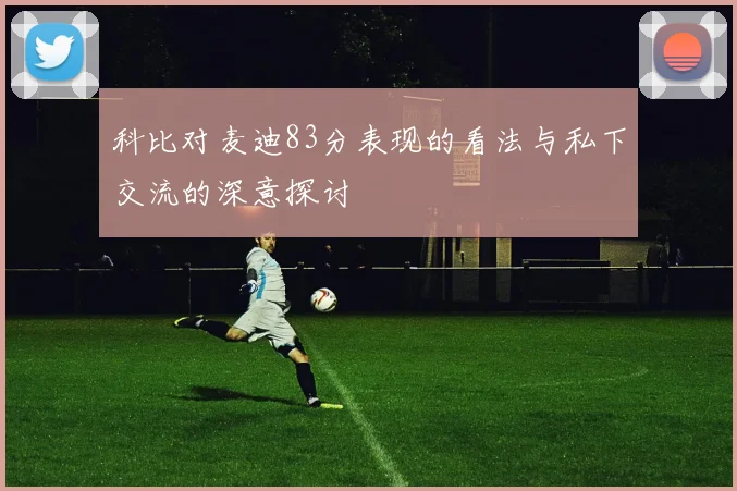 科比对麦迪83分表现的看法与私下交流的深意探讨