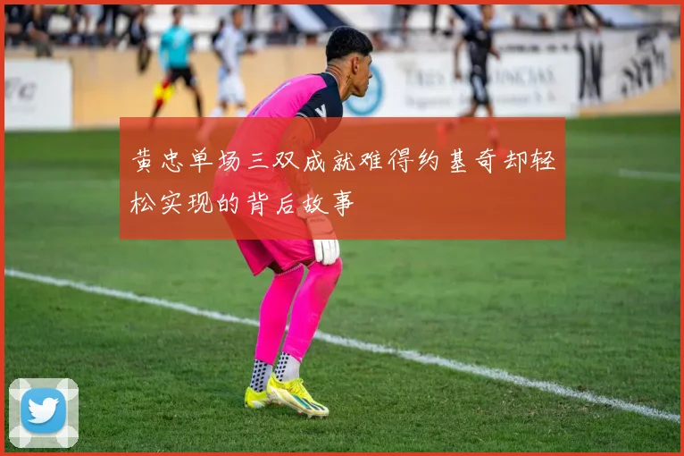 黄忠单场三双成就难得约基奇却轻松实现的背后故事