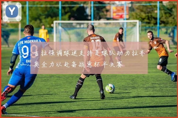 吉拉强调球迷支持是球队动力拉齐奥全力以赴备战意杯半决赛