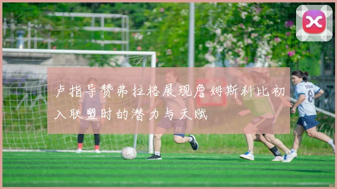 卢指导赞弗拉格展现詹姆斯科比初入联盟时的潜力与天赋