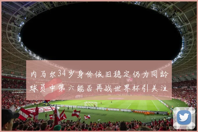 内马尔34岁身价依旧稳定仍为同龄球员中第六能否再战世界杯引关注