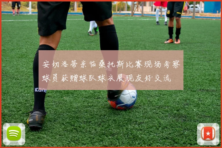 安切洛蒂亲临桑托斯比赛现场考察球员获赠球队球衣展现友好交流