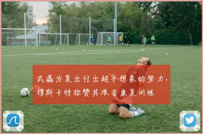 武磊为复出付出超乎想象的努力，穆斯卡特称赞其艰苦康复训练